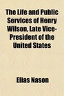 The Life and Public Services of Henry Wilson Late VicePresident of the United States