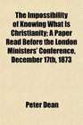 The Impossibility of Knowing What Is Christianity A Paper Read Before the London Ministers' Conference December 17th 1873