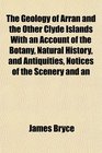 The Geology of Arran and the Other Clyde Islands With an Account of the Botany Natural History and Antiquities Notices of the Scenery and an