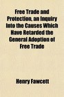 Free Trade and Protection an Inquiry Into the Causes Which Have Retarded the General Adoption of Free Trade