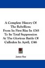 A Complete History Of The Rebellion From Its First Rise In 1745 To Its Total Suppression At The Glorious Battle Of Culloden In April 1746