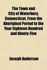The Town and City of Waterbury Connecticut From the Aboriginal Period to the Year Eighteen Hundred and NinetyFive