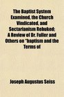 The Baptist System Examined the Church Vindicated and Sectarianism Rebuked A Review of Dr Fuller and Others on baptism and the Terms of