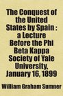 The Conquest of the United States by Spain  a Lecture Before the Phi Beta Kappa Society of Yale University January 16 1899