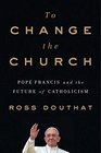 To Change The Church Pope Francis and the Future of Catholicism