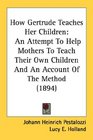 How Gertrude Teaches Her Children: An Attempt To Help Mothers To Teach Their Own Children And An Account Of The Method (1894)
