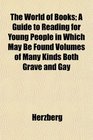 The World of Books A Guide to Reading for Young People in Which May Be Found Volumes of Many Kinds Both Grave and Gay