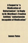 A Sequel to a Vindication of Unitarianism In Reply to Dr Wardlaw's Treatise Entitled unitariansim Incapable of Vindication