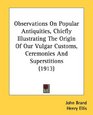 Observations On Popular Antiquities Chiefly Illustrating The Origin Of Our Vulgar Customs Ceremonies And Superstitions