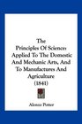 The Principles Of Science Applied To The Domestic And Mechanic Arts And To Manufactures And Agriculture