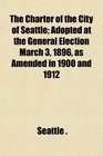 The Charter of the City of Seattle Adopted at the General Election March 3 1896 as Amended in 1900 and 1912