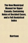 The New Municipal Manual for Upper Canada Containing Notes of Decided Cases and a Full Analytical Index