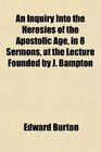 An Inquiry Into the Heresies of the Apostolic Age in 8 Sermons at the Lecture Founded by J Bampton