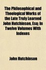 The Philosophical and Theological Works of the Late Truly Learned John Hutchinson Esq In Twelve Volumes With Indexes