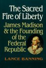 The Sacred Fire of Liberty James Madison and the Founding of the Federal Republic