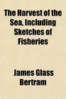 The Harvest of the Sea Including Sketches of Fisheries