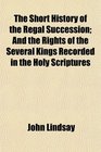 The Short History of the Regal Succession And the Rights of the Several Kings Recorded in the Holy Scriptures