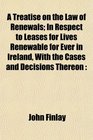 A Treatise on the Law of Renewals In Respect to Leases for Lives Renewable for Ever in Ireland With the Cases and Decisions Thereon