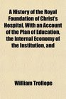 A History of the Royal Foundation of Christ's Hospital With an Account of the Plan of Education the Internal Economy of the Institution and