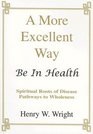 A More Excellent Way Be In HealthSpiritual Roots of Disease Pathways to Wholeness