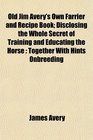 Old Jim Avery's Own Farrier and Recipe Book Disclosing the Whole Secret of Training and Educating the Horse Together With Hints Onbreeding