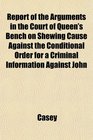 Report of the Arguments in the Court of Queen's Bench on Shewing Cause Against the Conditional Order for a Criminal Information Against John