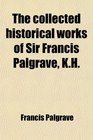 The collected historical works of Sir Francis Palgrave KH