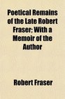 Poetical Remains of the Late Robert Fraser With a Memoir of the Author