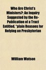 Who Are Christ's Ministers An Inquiry Suggested by the RePublication of a Tract Entitled plain Reasons for Relying on Presbyterian