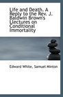 Life and Death A Reply to the Rev J Baldwin Brown's Llectures on Conditional Immortality