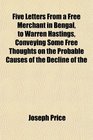 Five Letters From a Free Merchant in Bengal to Warren Hastings Conveying Some Free Thoughts on the Probable Causes of the Decline of the