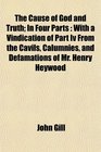 The Cause of God and Truth In Four Parts With a Vindication of Part Iv From the Cavils Calumnies and Defamations of Mr Henry Heywood