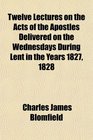 Twelve Lectures on the Acts of the Apostles Delivered on the Wednesdays During Lent in the Years 1827 1828