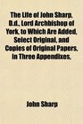 The Life of John Sharp Dd Lord Archbishop of York to Which Are Added Select Original and Copies of Original Papers in Three Appendixes
