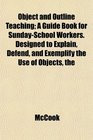 The Object and Outline Teaching A Guide Book for SundaySchool Workers Designed to Explain Defend and Exemplify the Use of Objects
