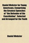 Daniel Webster for Young Americans Comprising the Greatest Speeches of the Defender of the Constitution Selected and Arranged for the Youth
