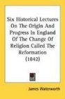 Six Historical Lectures On The Origin And Progress In England Of The Change Of Religion Called The Reformation