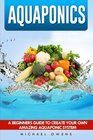 Aquaponics A Beginner's Guide to Create Your Own Amazing Aquaponic System