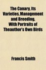 The Canary Its Varieties Management and Breeding With Portraits of Theauthor's Own Birds