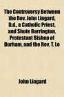 The Controversy Between the Rev John Lingard Dd a Catholic Priest and Shute Barrington Protestant Bishop of Durham and the Rev T Le