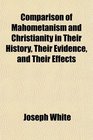 Comparison of Mahometanism and Christianity in Their History Their Evidence and Their Effects