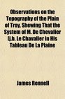 Observations on the Topography of the Plain of Troy Shewing That the System of M De Chevalier jb Le Chavalier in His Tableau De La Plaine