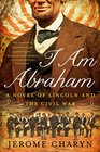 I Am Abraham A Novel of Lincoln and the Civil War