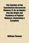 The Enemies of the Constitution Discovered  Or an Inquiry Into the Origin and Tendency of Popular Violence Containing a Complete