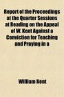 Report of the Proceedings at the Quarter Sessions at Reading on the Appeal of W Kent Against a Conviction for Teaching and Praying in a