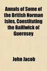 Annals of Some of the British Norman Isles Constituting the Bailiwick of Guernsey