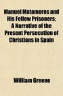 Manuel Matamoros and His Fellow Prisoners A Narrative of the Present Persecution of Christians in Spain