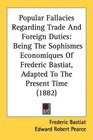 Popular Fallacies Regarding Trade And Foreign Duties Being The Sophismes Economiques Of Frederic Bastiat Adapted To The Present Time