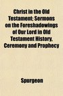 Christ in the Old Testament Sermons on the Foreshadowings of Our Lord in Old Testament History Ceremony and Prophecy