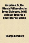 Alciphron Or the Minute Philosopher in Seven Dialogues  an Essay Towards a New Theory of Vision